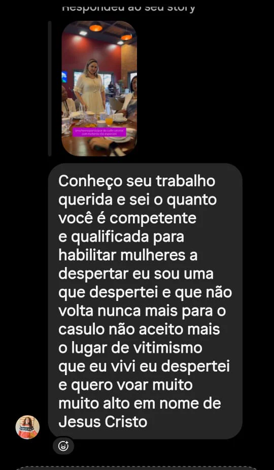 Mensagem de uma seguidora: "Conheço seu trabalho querida e sei o quanto você é competente e qualificada para habilitar mulheres a despertar eu sou uma que despertei e que não volta nunca mais para o casulo não aceito mais o lugar de vitimismo que eu vivi eu despertei e quero voar muito muito alto em nome de Jesus Cristo"